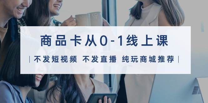 商品卡从0-1线上课（不发短视频 不发直播 纯玩商城推荐）32节课轻创网-网创项目资源站-副业项目-创业项目-搞钱项目轻创网