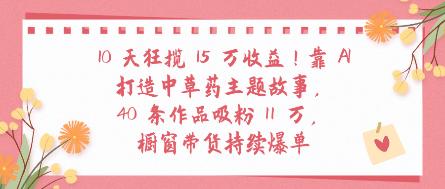10天狂揽 15 万收益!靠 A打造中草药主题故事40 条作品吸粉11万橱窗带货持续爆单轻创网-网创项目资源站-副业项目-创业项目-搞钱项目轻创网